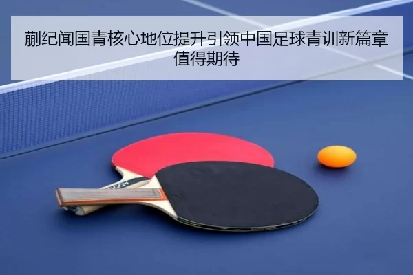 蒯纪闻国青核心地位提升引领中国足球青训新篇章值得期待